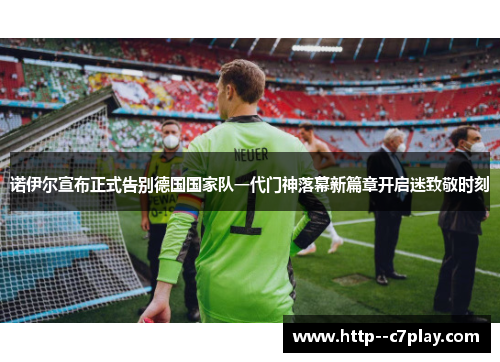 诺伊尔宣布正式告别德国国家队一代门神落幕新篇章开启迷致敬时刻